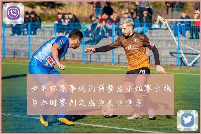 世界杯赛事规则调整后小组赛出线与加时赛判定成为关注焦点