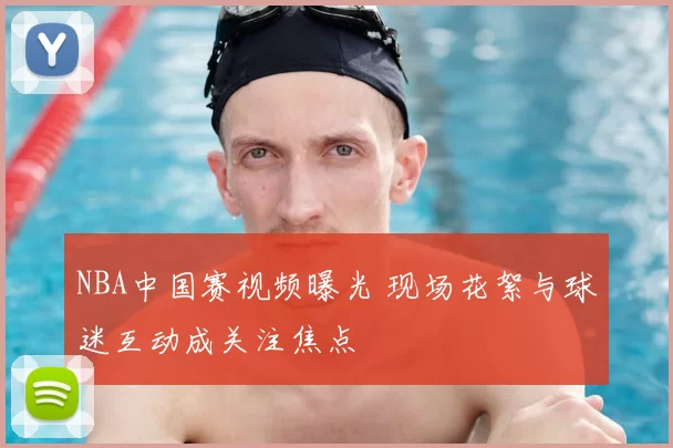 NBA中国赛视频曝光 现场花絮与球迷互动成关注焦点