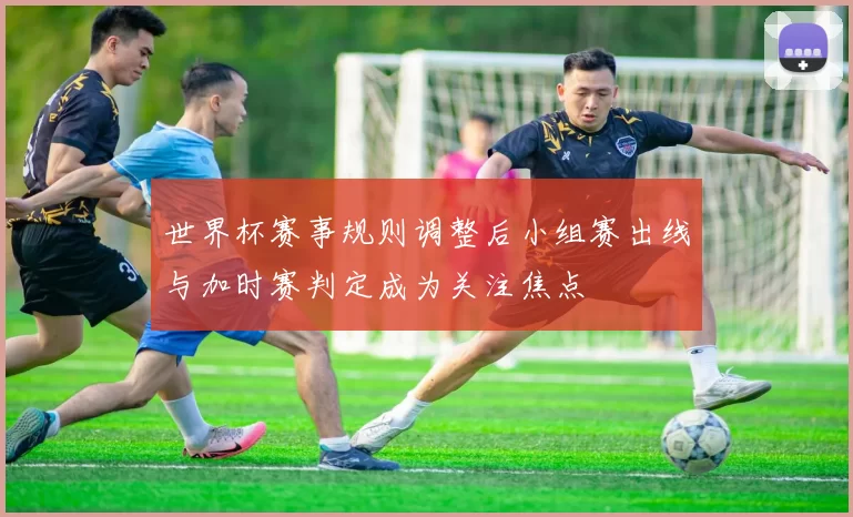 世界杯赛事规则调整后小组赛出线与加时赛判定成为关注焦点