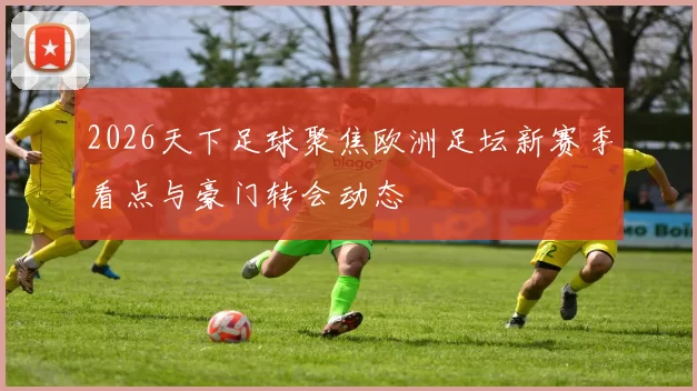 2026天下足球聚焦欧洲足坛新赛季看点与豪门转会动态