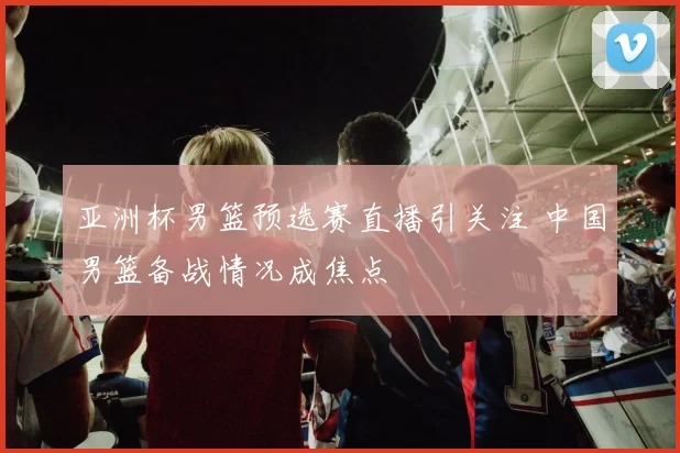 亚洲杯男篮预选赛直播引关注 中国男篮备战情况成焦点