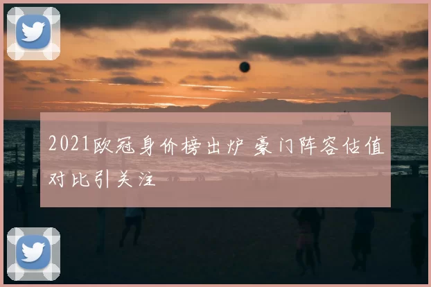 2021欧冠身价榜出炉 豪门阵容估值对比引关注