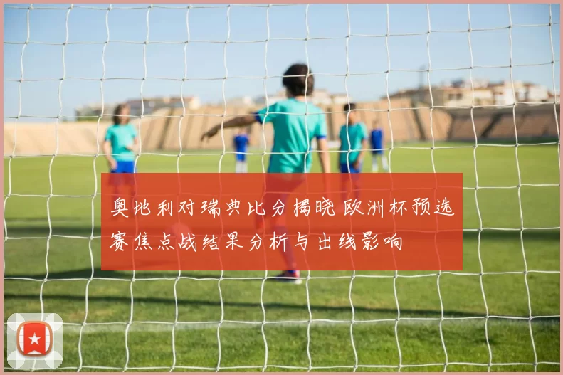 奥地利对瑞典比分揭晓 欧洲杯预选赛焦点战结果分析与出线影响