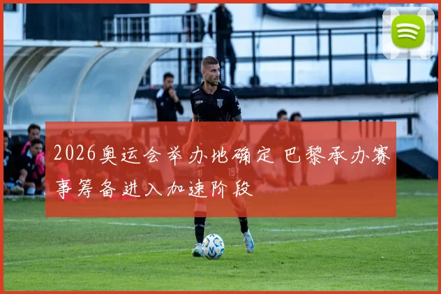 2026奥运会举办地确定 巴黎承办赛事筹备进入加速阶段