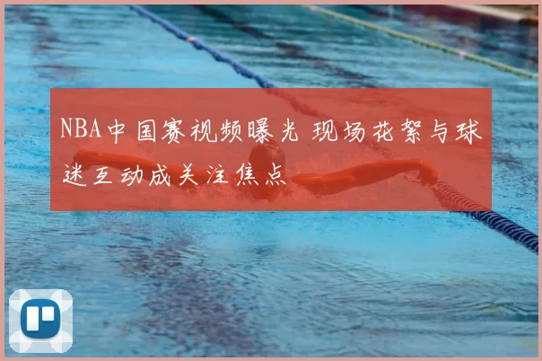 NBA中国赛视频曝光 现场花絮与球迷互动成关注焦点