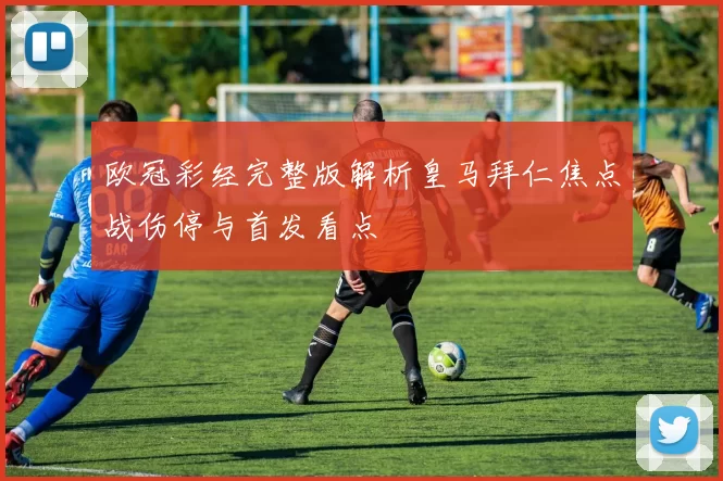 欧冠彩经完整版解析皇马拜仁焦点战伤停与首发看点