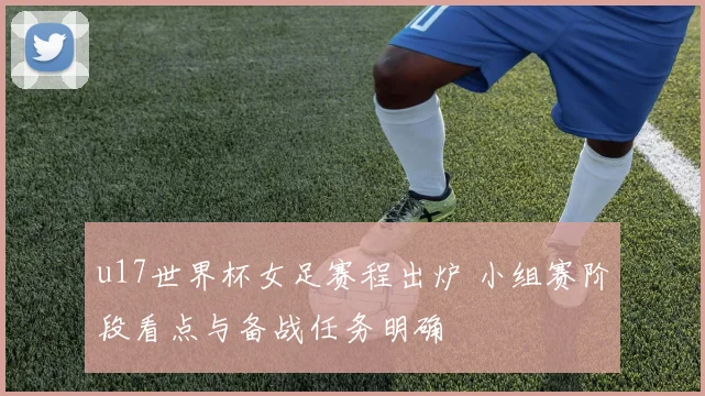 u17世界杯女足赛程出炉 小组赛阶段看点与备战任务明确