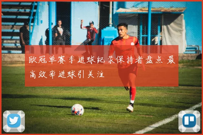 欧冠单赛季进球纪录保持者盘点 最高效率进球引关注