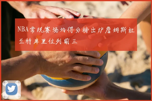 NBA常规赛场均得分榜出炉詹姆斯杜兰特库里位列前三