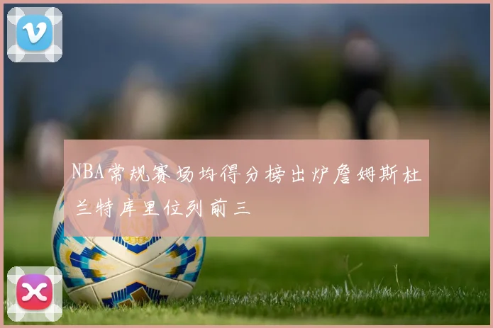 NBA常规赛场均得分榜出炉詹姆斯杜兰特库里位列前三