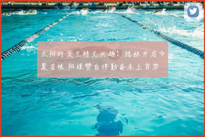 太阳对莫兰特无兴趣！格林开启今夏苦练 阳媒赞自律勤奋未上货架
