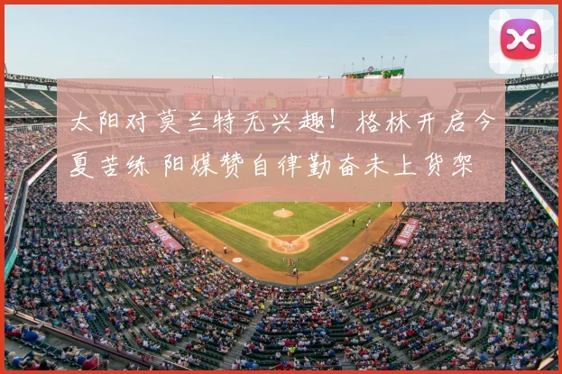 太阳对莫兰特无兴趣!格林开启今夏苦练 阳媒赞自律勤奋未上货架