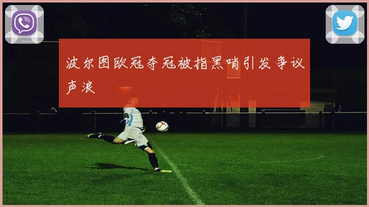 波尔图欧冠夺冠被指黑哨引发争议声浪