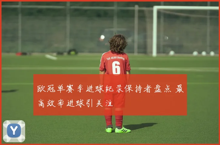 欧冠单赛季进球纪录保持者盘点 最高效率进球引关注
