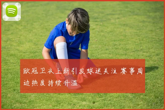 欧冠卫衣上新引发球迷关注 赛事周边热度持续升温